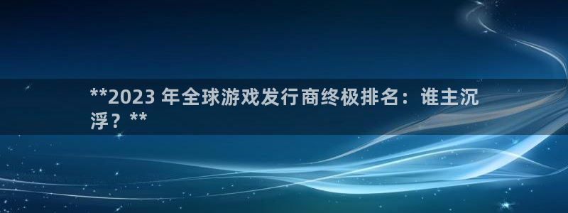 新宝GG平台德711怎么联系客服：**2023 年全球游戏发行商终极排名：谁主沉
浮？**