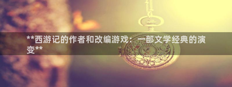 新宝gg平台注册网址：**西游记的作者和改编游戏：一部文学经典的演
变**